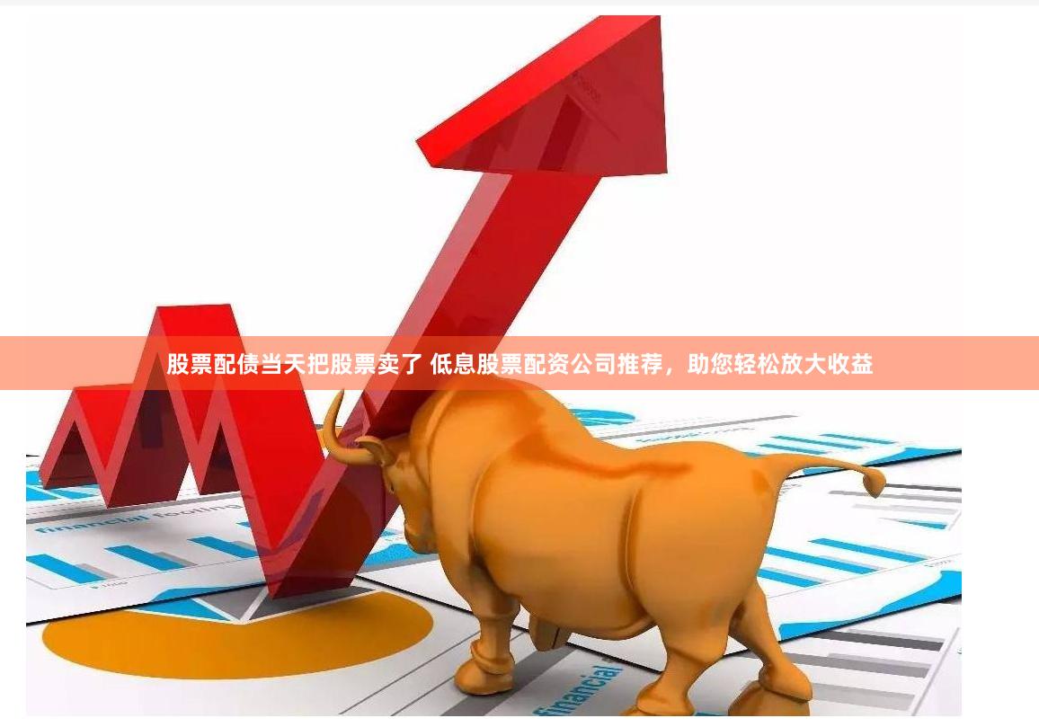 股票配債當(dāng)天把股票賣了 低息股票配資公司推薦，助您輕松放大收益