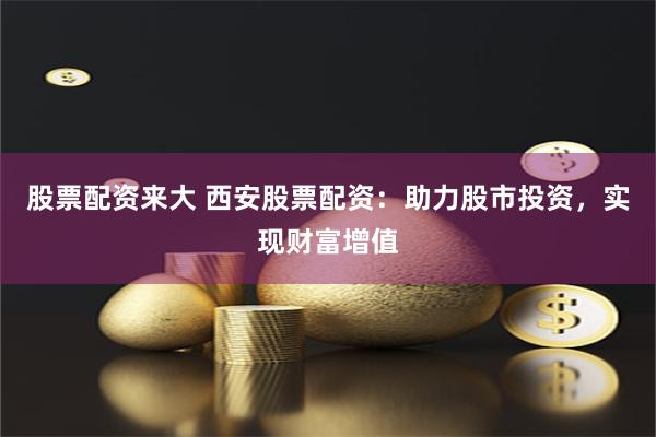 股票配資來大 西安股票配資：助力股市投資，實現財富增值